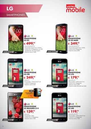 SEGURO 1 ANO € 54
€ 349,90
SMARTPHONE
LG G2 MINI
•	Ecrã Full HD IPS 4.7”
•	Processador Quad Core 1.2GHz
•	Câmara de 8 Megapíxeis
•	Memória interna 8GB
SEGURO 1 ANO € 32
€ 119,90
SMARTPHONE
LG L40
•	Ecrã IPS LCD 3.5”
•	Processador 1.2GHz Quad Core
•	Câmara 3.15 Megapíxeis
•	Memória interna 4GB
SEGURO 1 ANO € 54
€ 179,90
SMARTPHONE
LG L70
•	Ecrã IPS 4.5”
•	Processador 1.2GHz Dual Core
•	Câmara de 5 Megapíxeis
•	Memória interna 4GB
•	Suporta cartões MicroSD até 32GB
€ 499,90
SMARTPHONE
LG G2
•	Ecrã Full HD IPS 5.2’’
•	Processador Quad Core 2.26GHz
•	Câmara de 13 Megapíxeis com OIS
(estabilizador ótico de imagem)
•	Memória interna 16GBSEGURO 1 ANO € 94
€ 249,90
SMARTPHONE
LG L90
•	Ecrã 4.7”
•	Processador 1.2GHz Quad Core
•	Câmara 8 Megapíxeis
•	Memória interna 4GB
SEGURO 1 ANO €54
SEGURO 1 ANO € 32
€ 139,90
SMARTPHONE
LG MAXIMO L5 II
•	Ecrã 4.0”
•	Processador 1GHz
•	Câmara de 5.0 Megapíxeis
•	Memória interna 4GB
€ 12,99
CAPA TPU AERO +
PROTEÇÃO LCD
TELEMÓVEL NÃO INCLUÍDO
30
LG
SMARTPHONES
 