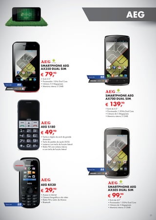 € 139,90
SMARTPHONE AEG
AX700 DUAL SIM
•	Ecrã de 4.5’’
•	Processador 1.3GHz Dual Core
•	Câmara de 5 Megapíxeis
•	Memória interna 512MB
DUAL SIM
SEGURO 1 ANO € 32
€ 99,90
SMARTPHONE AEG
AX505 DUAL SIM
•	Ecrã de 4.0’’
•	Processador 1.3GHz Dual Core
•	Câmara de 5 Megapíxeis
•	Memória interna 512MB
DUAL SIM
SEGURO 1 ANO € 32
€ 79,90
SMARTPHONE AEG
AX350 DUAL SIM
•	Ecrã 3.5”
•	Processador 1GHz Dual Core
•	Câmara 3.0 Megapíxeis
•	Memória interna 512MB
DUAL SIM
SEGURO 1 ANO € 18
€ 49,90
AEG S180
•	Teclas e dígitos do ecrã de grande	
dimensão
•	Tecla de pedido de ajuda (SOS)
•	Lanterna com tecla de função lateral
•	Rádio FM com antena interna	
e com tecla de função lateral
€ 29,90
AEG BX30
•	Acesso à internet
•	Câmara fotográfica e de vídeo
•	Rádio FM e Leitor de Música
•	Bluetooth
DUAL SIM
NOVIDADE
31
AEG
 