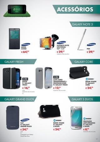 GALAXY GRAND DUOS
GALAXY FRESH GALAXY CORE
GALAXY S DUOS
GALAXY NOTE 3
BOOK
SVIEW
€ 64,99
SUPORTE AUTO
UNIVERSAL
4.0’’- 5.5’’
TELEMÓVEL NÃO INCLUÍDO
€ 29,99
PEN
€ 29,99
BOOK
P/ GALAXY
FRESH
€ 16,99
UNID.
TELEMÓVEL NÃO INCLUÍDO
CAPA AERO
TRANSPARENTE +
PROTEÇÃO ECRÃ
P/ GALAXY FRESH
€ 12,99
TELEMÓVEL NÃO INCLUÍDO
BOOK STAND
P/ GALAXY
CORE
€ 24,99
BOOK STAND
P/ GALAXY
S DUOS
€ 24,99
PROTEÇÃO
ANTI-DEDADAS
P/ GALAXY
S DUOS
TELEMÓVEL NÃO INCLUÍDO
€ 8,99
FLIP
P/ GALAXY
GRAND DUOS
€ 34,99
UNID.
Compatível com Galaxy
Grand Neo Duos
ACESSÓRIOS
39
 