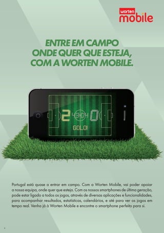 ENTREEMCAMPO
ONDEQUERQUEESTEJA,
COMAWORTENMOBILE.
Portugal está quase a entrar em campo. Com a Worten Mobile, vai poder apoiar
a nossa equipa, onde quer que esteja. Com os nossos smartphones de última geração,
pode estar ligado a todos os jogos, através de diversas aplicações e funcionalidades,
para acompanhar resultados, estatísticas, calendários, e até para ver os jogos em
tempo real. Venha já à Worten Mobile e encontre o smartphone perfeito para si.
4
 