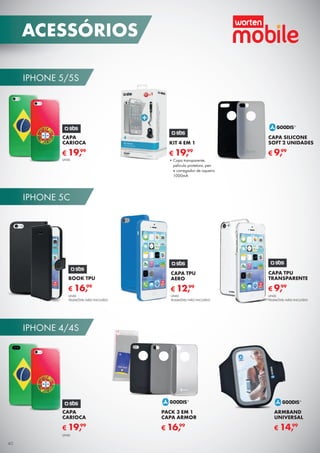 IPHONE 5/5S
IPHONE 5C
IPHONE 4/4S
CAPA SILICONE
SOFT 2 UNIDADES
€ 9,99
KIT 4 EM 1
€ 19,99
•	Capa transparente,
película protetora, pen
e carregador de isqueiro
1000mA
CAPA TPU
TRANSPARENTE
UNID.
TELEMÓVEL NÃO INCLUÍDO
€ 9,99
BOOK TPU
UNID.
TELEMÓVEL NÃO INCLUÍDO
€ 16,99
CAPA TPU
AERO
€ 12,99
UNID.
TELEMÓVEL NÃO INCLUÍDO
PACK 3 EM 1
CAPA ARMOR
€ 16,99
ARMBAND
UNIVERSAL
€ 14,99
CAPA
CARIOCA
€ 19,99
UNID.
CAPA
CARIOCA
€ 19,99
UNID.
40
ACESSÓRIOS
 