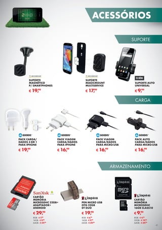 SUPORTE
CARGA
ARMAZENAMENTO
PACK VIAGEM
CARGA/DADOS
PARA MICRO-USB
€ 16,99
PACK VIAGEM
CARGA/DADOS
PARA IPHONE
€ 16,99
PACK AUTO
CARGA/DADOS
PARA MICRO-USB
€ 16,99
PACK CARGA/
DADOS 3 EM 1
PARA IPHONE
€ 19,99
SUPORTE AUTO
UNIVERSAL
€ 9,99
SUPORTE
MAGICMOUNT
MULTISERVICE
€ 17,99
SUPORTE
MAGNÉTICO
P/ SMARTPHONES
€ 19,99
PEN MICRO USB
OTG 32GB
DT DUO
€ 19,90
8GB - € 6,90
16GB - € 9,90
64GB - € 39,90
CARTÃO
MEMÓRIA
MICROSDHC
16GB CLASS10
€ 9,90
8GB - € 4,90
32GB - € 19,90
64GB - € 39,90
CARTÃO
MEMÓRIA
MICROSDHC 32GB+
ADAPTADOR+
ANDROID
€ 29,90
8GB - € 7,90
16GB - € 9,90
64GB - € 59,90
ACESSÓRIOS
41
 