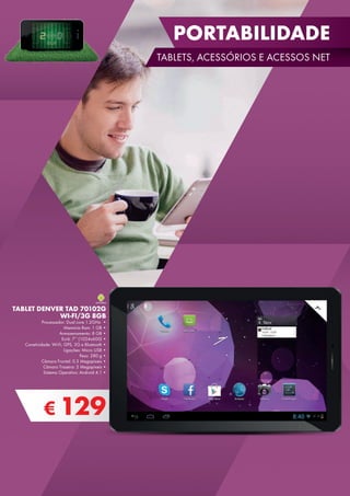 € 129
TABLET DENVER TAD 70102G
WI-FI/3G 8GB
Processador: Dual core 1.2GHz •
Memória Ram: 1 GB •
Armazenamento: 8 GB •
Ecrã: 7’’ (1024x600) •
Conetividade: Wi-Fi, GPS, 3G e Bluetooth •
Ligações: Micro USB •
Peso: 280 g •
Câmara Frontal: 0.3 Megapíxeis •
Câmara Traseira: 2 Megapíxeis •
Sistema Operativo: Android 4.1 •
7”
PORTABILIDADE
TABLETS, ACESSÓRIOS E ACESSOS NET
 