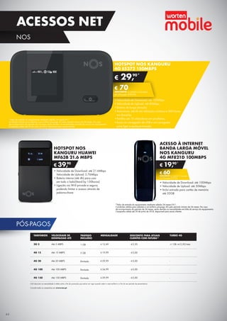 PÓS-PAGOS
HOTSPOT NOS KANGURU
4G E5372 150MBPS
•	Velocidade de Download: até 150Mbps
•	Velocidade de Upload: até 50Mbps
•	Bateria de longa duração
•	Autonomia: até 6h em utilização contínua e 300 horas	
em Stand by
•	Partilha até 10 utilizadores em simultâneo
•	Inclui um carregador de USB e um carregador	
para ligar a qualquer tomada
ACESSO À INTERNET
BANDA LARGA MÓVEL
NOS KANGURU
4G MF821D 100MBPS
•	Velocidade de Download: até 100Mbps
•	Velocidade de Upload: até 50Mbps
•	Inclui entrada para cartão de memória	
até 32GB
€ 19,90*
€ 60DESCONTO na adesão a pós-pago
4G (Pré-pago: € 79,90)
HOTSPOT NOS
KANGURU HUAWEI
MF63B 21.6 MBPS
€ 39,90
•	Velocidade de Download: até 21.6Mbps	
Velocidade de Upload: 5.76Mbps
•	Bateria interna (até 4h) para usar	
em todo o lado(Stand by 150horas)
•	Ligação via Wi-fi privada e segura,
podendo limitar o acesso através de
palavra-chave
*Valor de entrada do equipamento mediante adesão 24 meses X €1.
Condições válidas para adesões a um tarifário pós-pago 4G pelo período mínimo de 24 meses. No caso	
de incumprimento do período de 24 meses, serão devidas as mensalidades em falta do serviço do equipamento.	
Campanha válida até 30 de junho de 2014, disponíveil para atuais clientes.
*Valor de entrada do equipamento mediante adesão 24 meses X €1.
Condições válidas para adesões a um tarifário pós-pago 4G pelo período mínimo de 24 meses. No caso	
de incumprimento do período de 24 meses, serão devidas as mensalidades em falta do serviço do equipamento.	
Campanha válida até 30 de junho de 2014, disponíveil para atuais clientes.
(1)O desconto na mensalidade é válido entre o ﬁm da promoção que estiver em vigor quando aderir a este tarifário e o ﬁm do seu período de permanência.
Consulte todas as campanhas em www.nos.pt.
TARIFÁRIOS
3G 5
4G 15
4G 20
4G 100
4G 150
TRÁFEGO
INCLUÍDO
1 GB
5 GB
Ilimitado
Ilimitado
Ilimitado
MENSALIDADE
€ 12,49
€ 19,99
€ 29,99
€ 34,99
€ 39,99
DESCONTO PARA ATUAIS
CLIENTES COM FATURA(1)
- €2,50
- €5,00
- €5,00
- €5,00
- €5,00
TURBO 4G
+1 GB +€ 2,50/mês
-
-
-
-
VELOCIDADE DE
DOWNLOAD ATÉ
Até 5 MBPS
Até 15 MBPS
Até 20 MBPS
Até 100 MBPS
Até 150 MBPS
€ 29,90*
€ 70DESCONTO na adesão a pós-pago
4G (Pré-pago: € 99,90)
44
ACESSOS NET
NOS
 
