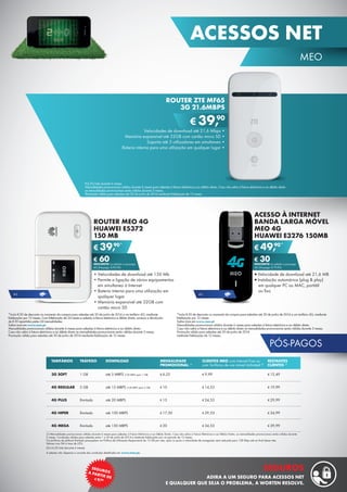 PÓS-PAGOS
(1) Mensalidades promocionais válidas durante 6 meses para adesões à Fatura Eletrónica e ao Débito Direto. Caso não adira à Fatura Eletrónica e ao Débito Direto, as mensalidades promocionais serão válidas durante
3 meses. Condições válidas para adesões entre 1 e 30 de junho de 2014 e mediante fidelização por um período de 12 meses.
Os tarifários de plafond ilimitado pressupõem um Política de Utilização Responsável de 15 GB por mês, após os quais a velocidade de navegação será reduzida para 128 Kbps até ao final desse mês.
Valores com IVA à taxa de 23%.
(2) € 6,25/mês (durante 6 meses).
A adesão não dispensa a consulta das condições detalhadas em www.meo.pt.
TARIFÁRIOS
3G SOFT
4G REGULAR
4G PLUS
4G HIPER
4G MEGA
TRÁFEGO
1 GB
5 GB
Ilimitado
Ilimitado
Ilimitado
MENSALIDADE
PROMOCIONAL (1)
€ 6,25
€ 10
€ 15
€ 17,50
€ 20
CLIENTES MEO com Internet Fixa ou
com Tarifários de voz móvel Unlimited (2)
€ 9,99
€ 14,53
€ 24,53
€ 29,53
€ 34,53
RESTANTES
CLIENTES (2)
€ 12,49
€ 19,99
€ 29,99
€ 34,99
€ 39,99
DOWNLOAD
até 5 MBPS (128 KBPS após 1 GB)
até 15 MBPS (128 KBPS após 5 GB)
até 20 MBPS
até 100 MBPS
até 150 MBPS
ACESSO À INTERNET
BANDA LARGA MÓVEL
MEO 4G
HUAWEI E3276 150MB
•	Velocidade de download até 21,6 MB
•	Instalação automárica (plug & play)
em qualquer PC ou MAC, portátil
ou fixo
€ 49,90*
€ 30DESCONTO na adesão a pós-pago
4G (Pré-pago: € 79,90)
ROUTER MEO 4G
HUAWEI E5372
150 MB
•	Velocidades de download até 150 Mb
•	Permite a ligação de vários equipamentos
em simultaneo à Internet
•	Bateria interna para uma utilização em
qualquer lugar
•	Memória expansível até 32GB com
cartão micro SD
€ 39,90*
€ 60DESCONTO na adesão a pós-pago
4G (Pré-pago: € 99,90)
*Inclui €30 de desconto no momento da compra para adesões até 30 de junho de 2014 a um tarifário 4G, mediante
fidelização por 12 meses.
Saiba mais em www.meo.pt.
Mensalidades promocionais válidas durante 6 meses para adesões à fatura eletrónica e ao débito direto.
Caso não adira à fatura eletrónica e ao débito direto as mensalidades promocionais serão válidas durante 3 meses.
Promoção válida para adesões até 30 de junho de 2014
mediante fidelização de 12 meses.
*Inclui €30 de desconto no momento da compra para adesões até 30 de junho de 2014 a um tarifário 4G, mediante
fidelização por 12 meses. Com fidelização de 24 meses e adesão à fatura eletrónica e débito direto, acresce a devolução
de €30 repartidos pelas 24 mensalidades.
Saiba mais em www.meo.pt.
Mensalidades promocionais válidas durante 6 meses para adesões à fatura eletrónica e ao débito direto.
Caso não adira à fatura eletrónica e ao débito direto as mensalidades promocionais serão válidas durante 3 meses.
Promoção válida para adesões até 30 de junho de 2014 mediante fidelização de 12 meses.
4G4G
ROUTER ZTE MF65
3G 21.6MBPS
Velocidades de download até 21,6 Mbps •
Memória expansível até 32GB com cartão micro SD •
Suporta até 5 utilizadores em simultaneo •
Bateria interna para uma utilização em qualquer lugar •
€ 39,90
€6,25/mês durante 6 meses.
Mensalidades promocionais válidas durante 6 meses para adesões à fatura eletrónica e ao débito direto. Caso não adira à fatura eletrónica e ao débito direto
as mensalidades promocionais serão válidas durante 3 meses.
Promoção válida para adesões até 30 de junho de 2014 mediante fidelização de 12 meses.
45
MEO
ACESSOS NET
SEGUROSA PARTIR DE¤9,90
SEGUROS
ADIRA A UM SEGURO PARA ACESSOS NET
E QUALQUER QUE SEJA O PROBLEMA, A WORTEN RESOLVE.
 