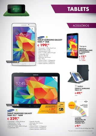 ACESSÓRIOS
PELÍCULA
PROTETORA ECRÃ
P/ SAMSUNG
TAB4 7”
8” - € 12,90
10” - € 14,90
€ 12,90
SEGURO 1 ANO € 29,90
7”
10.1”
€ 19,90*
SOFTWARE NORTON
MOBILE SECURITY 3.0
*Na compra conjunta com qualquer Tablet
ou Smartphone com sistema operativo Android.
Preço normal €39,90.
€ 199,90
TABLET SAMSUNG GALAXY
TAB4 7” 8GB
•	Processador: 1.2GHz Quad Core
•	Memória Ram: 1.5 GB
•	Armazenamento: 8 GB
•	Ecrã: 7” (1280 x 800) (216 ppi)
•	Conetividade: Wi-Fi
•	Ligações: MicroSD
•	Autonomia: Até 8 horas
•	Peso: 280 g
•	Câmara Frontal: 1.3 Megapíxeis
•	Câmara Traseira: 3 Megapíxeis
•	Sistema Operativo: Android 4.4
€ 329,90
TABLET SAMSUNG GALAXY
TAB4 10.1” 16GB
•	Processador: 1.2GHz Quadcore
•	Memória Ram: 1.5 GB
•	Armazenamento: 16 GB
•	Ecrã: 10.1” (1280 x 800) (149 ppi)
•	Conetividade: Wi-Fi
•	Ligações: MicroSD
•	Autonomia: Até 10 horas
•	Peso: 487 g
•	Câmara Frontal: 1.3 Megapíxeis
•	Câmara Traseira: 3 Megapíxeis
•	Sistema Operativo: Android 4.4
SEGURO 1 ANO € 29,90
*Na compra conjunta com qualquer tablet 3G livre de operador.
CAPA P/ SAMSUNG
TAB 4 10”
€ 49,90
UNID.
CARTÃO
KANGURU 4G
MICROUSIM
[500MB 7D] T
•	Inclui 30 dias de tráfego (até 1GB)
€ 9,90
OFERTA*
49
TABLETS
 