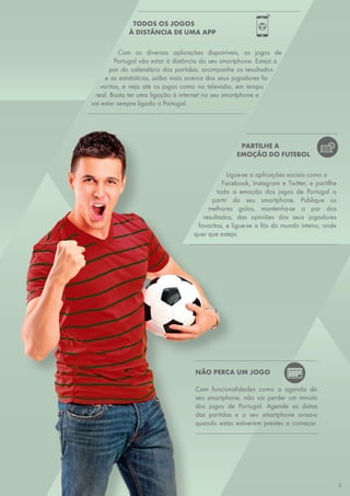 TODOS OS JOGOS
À DISTÂNCIA DE UMA APP
Com as diversas aplicações disponíveis, os jogos de
Portugal vão estar à distância do seu smartphone. Esteja a
par do calendário das partidas, acompanhe os resultados
e as estatísticas, saiba mais acerca dos seus jogadores fa-
voritos, e veja até os jogos como na televisão, em tempo
real. Basta ter uma ligação à internet no seu smartphone e
vai estar sempre ligado a Portugal.
NÃO PERCA UM JOGO
Com funcionalidades como a agenda do
seu smartphone, não vai perder um minuto
dos jogos de Portugal. Agende as datas
das partidas e o seu smartphone avisa-o
quando estas estiverem prestes a começar.
PARTILHE A
EMOÇÃO DO FUTEBOL
Ligue-se a aplicações sociais como o
Facebook, Instagram e Twitter, e partilhe
toda a emoção dos jogos de Portugal a
partir do seu smartphone. Publique os
melhores golos, mantenha-se a par dos
resultados, das opiniões dos seus jogadores
favoritos, e ligue-se a fãs do mundo inteiro, onde
quer que esteja.
5
 
