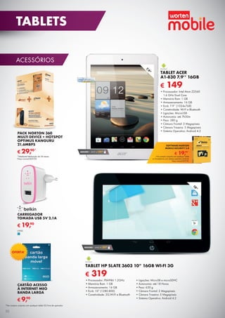 ACESSÓRIOS
PACK NORTON 360
MULTI DEVICE + HOTSPOT
OPTIMUS KANGURU
21,6MBPS
*Mediante fidelização de 24 meses.
Preço normal e69,90.
€ 29,90*
CARTÃO ACESSO
À INTERNET MEO
BANDA LARGA
€ 9,90
OFERTA*
*Na compra conjunta com qualquer tablet 3G livre de operador.
10”
€ 319
TABLET HP SLATE 3603 10” 16GB WI-FI 3G
•	Processador: PXA986 1.2GHz
•	Memória Ram: 1 GB
•	Armazenamento: 16 GB
•	Ecrã: 10” (1280.800)
•	Conetividade: 3G,Wi-Fi e Bluetooth
•	Ligações: MicroSB e microSDHC
•	Autonomia: até 18 Horas
•	Peso: 630 g
•	Câmara Frontal: 2 Megapíxeis
•	Câmara Traseira: 5 Megapíxeis
•	Sistema Operativo: Android 4.2
SEGURO 1 ANO € 29,90
7,9”
SEGURO 1 ANO € 29,90
€ 149
TABLET ACER
A1-830 7.9’’ 16GB
•	Processador: Intel Atom Z2560
1.6 GHz Dual Core
•	Memória Ram: 1 GB
•	Armazenamento: 16 GB
•	Ecrã: 7.9’’ (1024x768)
•	Conetividade: Wi-Fi e Bluetooth
•	Ligações: MicroUSB
•	Autonomia: até 7h30m
•	Peso: 380 g
•	Câmara Frontal: 2 Megapíxeis
•	Câmara Traseira: 5 Megapíxeis
•	Sistema Operativo: Android 4.2
€ 19,90*
SOFTWARE NORTON
MOBILE SECURITY 3.0
*Na compra conjunta com qualquer Tablet
ou Smartphone com sistema operativo Android.
Preço normal €39,90.
CARREGADOR
TOMADA USB 5V 2.1A
€ 19,90
UNID.
50
TABLETS
 