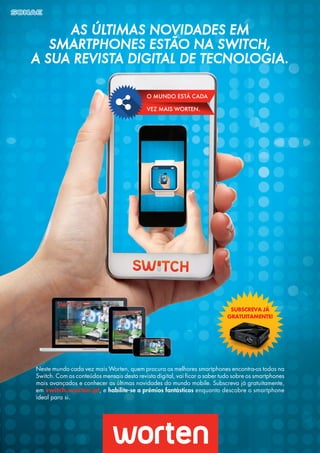 O MUNDO ESTÁ CADA
VEZ MAIS WORTEN.
AS ÚLTIMAS NOVIDADES EM
SMARTPHONES ESTÃO NA SWITCH,
A SUA REVISTA DIGITAL DE TECNOLOGIA.
Neste mundo cada vez mais Worten, quem procura os melhores smartphones encontra-os todos na
Switch. Com os conteúdos mensais desta revista digital, vai ficar a saber tudo sobre os smartphones
mais avançados e conhecer as últimas novidades do mundo mobile. Subscreva já gratuitamente,
em switch.worten.pt, e habilite-se a prémios fantásticos enquanto descobre o smartphone
ideal para si.
SUBSCREVA JÁ
GRATUITAMENTE!
 
