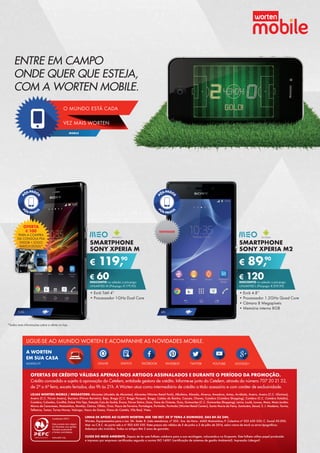 MOBILE
VEZ MAIS WORTEN
O MUNDO ESTÁ CADA
ENTRE EM CAMPO
ONDE QUER QUE ESTEJA,
COM A WORTEN MOBILE.
SMARTPHONE
SONY XPERIA M
•	Ecrã Tátil 4”
•	Processador 1GHz Dual Core
€ 119,90
€ 60DESCONTO na adesão a pós-pago
UNLIMITED M (Pré-pago: € 179,90)
SMARTPHONE
SONY XPERIA M2
•	Ecrã 4.8”
•	Processador 1.2GHz Quad Core
•	Câmara 8 Megapíxeis
•	Memória interna 8GB
€ 89,90
€ 120DESCONTO na adesão a pós-pago
UNLIMITED L (Pré-pago: € 209,90)
4G3.5G
NOVIDADE
OFERTA
€ 100
PARA A COMPRA	
DA CONSOLA PS4	
500GB + JOGO	
WATCH DOGS*
*Saiba mais informações sobre a oferta na loja.
ONLIVE YOUTUBEFACEBOOK GOOGLE+TWITTERSWITCH
A WORTEN
EM SUA CASA
LIGUE-SE AO MUNDO WORTEN E ACOMPANHE AS NOVIDADES MOBILE.
PINTERESTWORTEN.PT
LINHA DE APOIO AO CLIENTE WORTEN: 808 100 007, DE 2ª FEIRA A DOMINGO, DAS 8H ÀS 24H.
Worten, Equipamentos para o Lar, SA. Sede: R. João mendonça, nº 505 - Sra. da Hora - 4460 Matosinhos; P. Colectiva nº 503 630 330; C. Social 50.000;
Mat. na C.R.C. do porto sob o nº 503 630 330. Estes preços são válidos de 5 de junho a 2 de julho de 2014, salvo rutura de stock ou erros tipográficos.
Adereços não incluídos. Todos os artigos têm 2 anos de garantia.
CUIDE DO MEIO AMBIENTE. Depois de ler este folheto colabora para a sua reciclagem, colocando-o no Ecoponto. Este folheto utiliza papel produzido
e impresso por empresas certificadas segundo a norma ISO 14001 (certificação de sistemas de gestão Ambiental). Impressão Lidergarf.
LOJAS WORTEN MOBILE / MEGASTORE: Abrantes (Modelo de Abrantes), Abrantes (Worten Retail Park), Albufeira, Almada, Alverca, Amadora, Antas, Arrábida, Aveiro, Aveiro (C.C. Glicínias),
Aveiro (C.C. Fórum Aveiro), Barreiro (Fórum Barreiro), Beja, Braga (C.C. Braga Parque), Braga, Caldas da Rainha, Cascais, Chaves, Coimbra (Coimbra Shopping), Coimbra (C.C. Coimbra Estádio),
Coimbra, Colombo, Covilhã, Dolce Vita Tejo, Estação Cais do Sodré, Évora, Fórum Sintra, Gaia, Gare do Oriente, Guia, Guimarães (C.C. Guimarães Shopping), Leiria, Loulé, Loures, Maia, Maia Jardim,
Marco de Canaveses, Matosinhos, Montijo, Oeiras, Olhão, Ovar, Paços de Ferreira, Portalegre, Portimão, Portimão (Worten Retail Center), Santa Maria da Feira, Santarém, Seixal, S. J. Madeira, Tavira,
Telheiras, Tomar, Torres Novas, Valongo, Vasco da Gama, Viana do Castelo, Vila Real, Viseu.
OFERTAS DE CRÉDITO VÁLIDAS APENAS NOS ARTIGOS ASSINALADOS E DURANTE O PERÍODO DA PROMOÇÃO.
Crédito concedido e sujeito à aprovação do Cetelem, entidade gestora de crédito. Informe-se junto do Cetelem, através do número 707 20 21 22,	
de 2ª a 6ª feira, exceto feriados, das 9h às 21h. A Worten atua como intermediário de crédito a título acessório e com caráter de exclusividade.
 