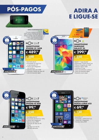 SMARTPHONE
NOKIA LUMIA 625
•	Ecrã LCD 4.7”
•	Processador 1.2GHz Dual Core
•	Câmara de 5 Megapíxeis
•	Memória interna 8GB
€ 69,90
€ 130DESCONTO na adesão a pós-pago
SMART 4 (Pré-pago: € 199,90)
SMARTPHONE
SAMSUNG
GALAXY S5
•	Ecrã 5.1” Super Amoled
•	Processador 2.5GHz Quad Core
•	Câmara Fotográfica de 16MP
•	Memória interna 16GB
•	Auto-focus 0.3 seg
•	Sensor de batimentos cardíacos
•	Sensor de impressão digital
•	Resistente ao pó e água
€ 299,90
€ 350DESCONTO na adesão a pós-pago
SMART 5 (Pré-pago: € 649,90)
SEGURO 1 ANO € 94
SMARTPHONE
IPHONE 4S 8GB
•	Ecrã Retina de 3.5”
•	Processador A5 Dual Core 1GHz
•	Câmara de 8 Megapíxeis
•	Memória interna 8GB
•	Gravação de vídeo em HD
•	iCloud
•	App Store com mais de	
500.000 aplicações
€ 99,90
€ 250DESCONTO na adesão a pós-pago
SMART 4 (Pré-pago: € 349,90)
SEGURO 1 ANO € 54 SEGURO 1 ANO € 54
4G
SMARTPHONE
IPHONE 5S 16GB
•	Ecrã retina de 4’’
•	Processador A7 Dual Core	
e coprocessador M7
•	Câmara de 8 Megapíxeis	
com auto-focus
•	Memória interna de 16GB
•	Gravação e edição de vídeo HD
•	Leitor de impressão digital
€ 489,90
€ 200DESCONTO na adesão a pós-pago
SMART 4 (Pré-pago: € 689,90)
SEGURO 1 ANO € 94
4G
WORLD CHAMPIONSHIP 2014
Gratuito
É um guia completo do Mundial de	
futebol, com um calendário de todos os	
jogos, resultados, informações sobre as	
equipas e cidades onde vão realizar-se	
os jogos. Tem ainda uma Caxirola	
(“a vuvuzela” brasileira) virtual,	
o instrumento oficial desta competição!
€ 49,99
UNID.	
CAPA BOOK
SVIEW COVER
TELEMÓVEL NÃO INCLUÍDO
PÓS-PAGOS ADIRA A
E LIGUE-SE
6
 