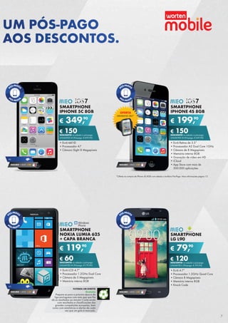 SMARTPHONE
LG L90
•	Ecrã 4.7”
•	Processador 1.2GHz Quad Core
•	Câmara 8 Megapíxeis
•	Memória interna 8GB
•	Knock Code
€ 79,90
€ 120DESCONTO na adesão a pós-pago
UNLIMITED L (Pré-pago: € 199,90)
SEGURO 1 ANO € 54
SMARTPHONE
IPHONE 5C 8GB
•	Ecrã tátil ID
•	Processador A7
•	Câmara iSight 8 Megapíxeis
€ 349,90
€ 150DESCONTO na adesão a pós-pago
UNLIMITED M (Pré-pago: € 499,90)
SEGURO 1 ANO € 94
4G
SMARTPHONE
IPHONE 4S 8GB
•	Ecrã Retina de 3.5”
•	Processador A5 Dual Core 1GHz
•	Câmara de 8 Megapíxeis
•	Memória interna 8GB
•	Gravação de vídeo em HD
•	iCloud
•	App Store com mais de	
500.000 aplicações
€ 199,90
€ 150DESCONTO na adesão a pós-pago
UNLIMITED M (Pré-pago: € 349,90)
SEGURO 1 ANO € 54
SMARTPHONE
NOKIA LUMIA 625
+ CAPA BRANCA
•	Ecrã LCD 4.7”
•	Processador 1.2GHz Dual Core
•	Câmara de 5 Megapíxeis
•	Memória interna 8GB
€ 119,90
€ 60DESCONTO na adesão a pós-pago
UNLIMITED M (Pré-pago: € 179,90)
SEGURO 1 ANO € 54
4G
FUTEBOL EM DIRETO
Gratuito
Prepare-se para a próxima época da	
liga portuguesa com esta app que lhe	
dá os resultados ao minuto! Conte ainda
com resultados e classificações das
grandes competições europeias, bem
como com estatísticas e alertas de cada
vez que um golo é marcado.
OFERTA
ARMBAND SBS*
*Oferta na compra de iPhone 4S 8GB com adesão a tarifário Pós-Pago. Mais informações página 12.
UM PÓS-PAGO
AOS DESCONTOS.
7
 