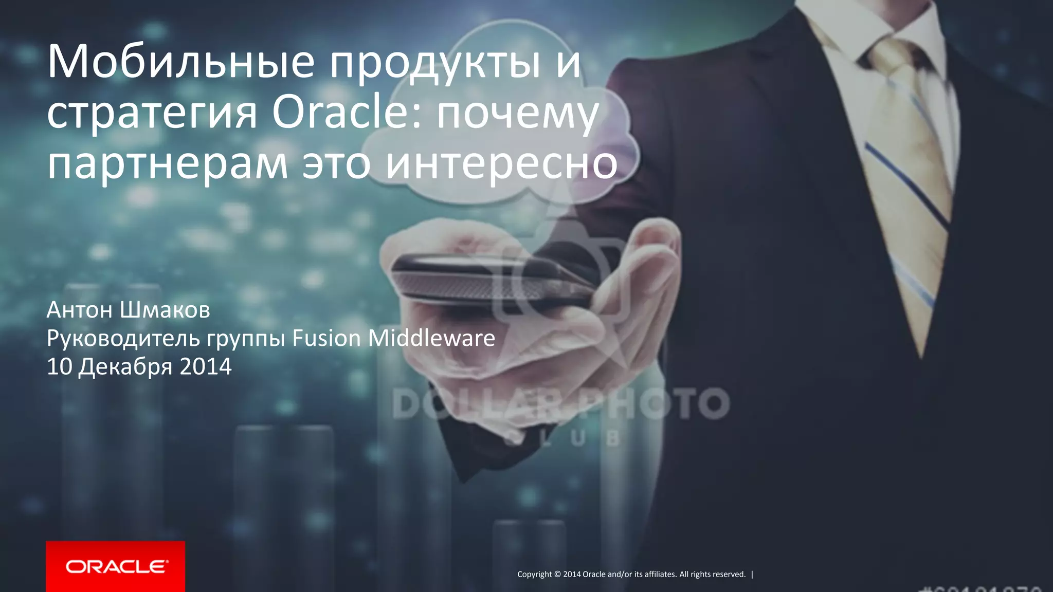 Copyright © 2014 Oracle and/or its affiliates. All rights reserved. | 
Мобильные продукты и стратегия Oracle: почему партнерам это интересно 
Антон Шмаков 
Руководитель группы Fusion Middleware 
10 Декабря 2014  