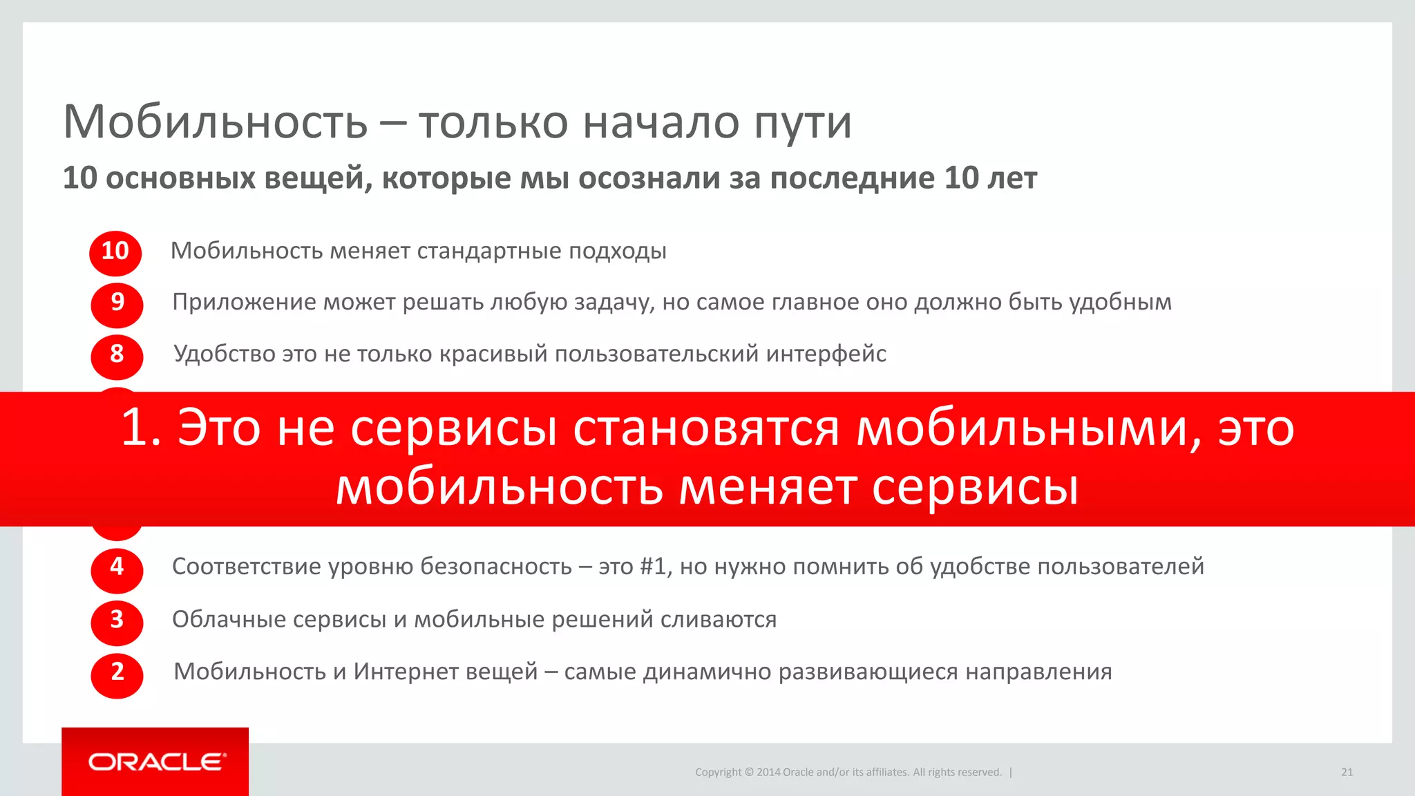 Copyright © 2014 Oracle and/or its affiliates. All rights reserved. | 
Мобильность – только начало пути 
10 основных вещей, которые мы осознали за последние 10 лет 
10 
Мобильность меняет стандартные подходы 
8 
Удобство это не только красивый пользовательский интерфейс 
2 
Мобильность и Интернет вещей – самые динамично развивающиеся направления 
3 
Облачные сервисы и мобильные решений сливаются 
4 
Соответствие уровню безопасность – это #1, но нужно помнить об удобстве пользователей 
5 
API, API, API … Набор внутренних сервисов – это основа мобильного решения 
Мобильность – это постоянное развитие, никогда не заканчивается 
6 
Интеграция с системами для предоставления актуальной информацией – это необходимость 
7 
1. Это не сервисы становятся мобильными, это мобильность меняет сервисы 
9 
Приложение может решать любую задачу, но самое главное оно должно быть удобным 
21  
