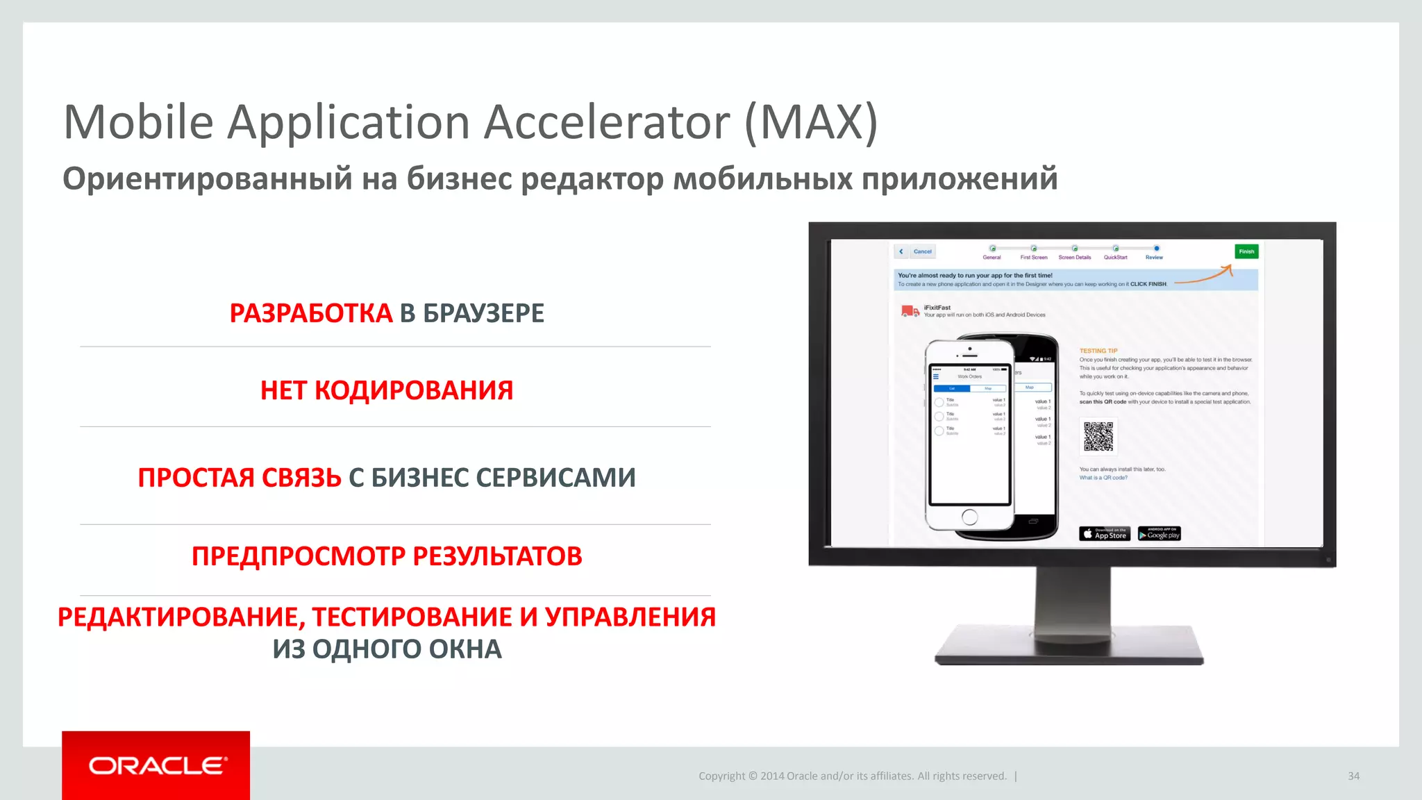 Copyright © 2014 Oracle and/or its affiliates. All rights reserved. | 
Mobile Application Accelerator (MAX) 
Ориентированный на бизнес редактор мобильных приложений 
НЕТ КОДИРОВАНИЯ 
ПРЕДПРОСМОТР РЕЗУЛЬТАТОВ 
РАЗРАБОТКА В БРАУЗЕРЕ 
ПРОСТАЯ СВЯЗЬ С БИЗНЕС СЕРВИСАМИ 
РЕДАКТИРОВАНИЕ, ТЕСТИРОВАНИЕ И УПРАВЛЕНИЯ ИЗ ОДНОГО ОКНА 
34  