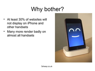 Why bother?
• At least 30% of websites will
  not display on iPhone and
  other handsets
• Many more render badly on
  almost all handsets




                          3sheep.co.uk
 