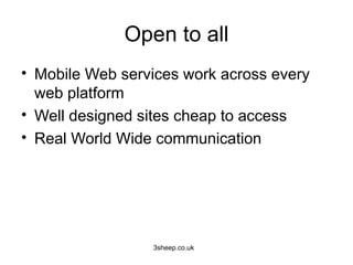 Open to all
• Mobile Web services work across every
  web platform
• Well designed sites cheap to access
• Real World Wide communication




                 3sheep.co.uk
 