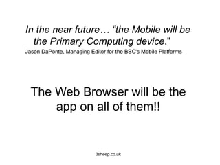 In the near future… “the Mobile will be
  the Primary Computing device.”
Jason DaPonte, Managing Editor for the BBC's Mobile Platforms




  The Web Browser will be the
      app on all of them!!


                           3sheep.co.uk
 