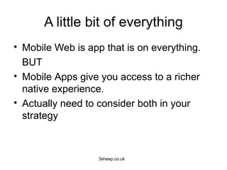 A little bit of everything
• Mobile Web is app that is on everything.
  BUT
• Mobile Apps give you access to a richer
  native experience.
• Actually need to consider both in your
  strategy



                   3sheep.co.uk
 