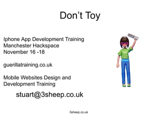 Don’t Toy

Iphone App Development Training
Manchester Hackspace
November 16 -18

guerillatraining.co.uk

Mobile Websites Design and
Development Training

     stuart@3sheep.co.uk

                           3sheep.co.uk
 