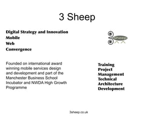 3 Sheep
      	
       	
    	
 




Founded on international award
winning mobile services design                   	
 
and development and part of the
Manchester Business School                             	
 
Incubator and NWDA High Growth
Programme




                                  3sheep.co.uk
 