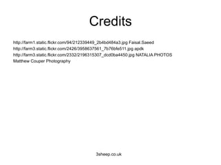 Credits
http://farm1.static.flickr.com/94/212339449_2b4bd484a3.jpg Faisal.Saeed
http://farm3.static.flickr.com/2426/3958637561_7b76bfe511.jpg apdk
http://farm3.static.flickr.com/2332/2196315307_dcd0ba4450.jpg NATALIA PHOTOS
Matthew Couper Photography




                                       3sheep.co.uk
 