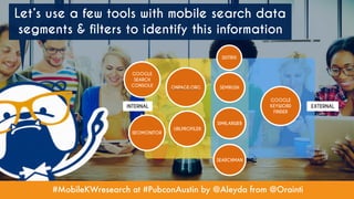 #MobileKWresearch at #PubconAustin by @Aleyda from @Orainti
Let’s use a few tools with mobile search data
segments & filters to identify this information
ONPAGE.ORG
SEOMONITOR
GOOGLE
SEARCH
CONSOLE
SIMILARWEB
GOOGLE
KEYWORD
FINDER
SEMRUSH
SISTRIX
EXTERNALINTERNAL
URLPROFILER
SEARCHMAN
 