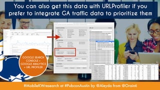 #MobileKWresearch at #PubconAustin by @Aleyda from @Orainti
You can also get this data with URLProfiler if you
prefer to integrate GA traffic data to prioritize them
GOOGLE SEARCH
CONSOLE +
GOOGLE ANALYTICS
+ URL PROFILER
 