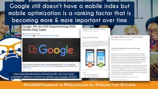 #MobileKWresearch at #PubconAustin by @Aleyda from @Orainti
Google still doesn’t have a mobile index but
mobile optimization is a ranking factor that is
becoming more & more important over time
http://searchengineland.com/technically-you-can-have-
completely-different-content-on-mobile-says-google-222261
 