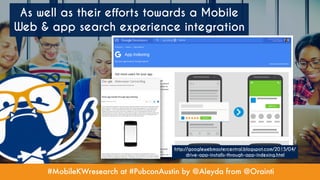 #MobileKWresearch at #PubconAustin by @Aleyda from @Orainti
As well as their efforts towards a Mobile
Web & app search experience integration
http://googlewebmastercentral.blogspot.com/2015/04/
drive-app-installs-through-app-indexing.html
 