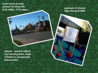 from home to kids' school for drop-off: 0.43 miles. 1110 steps.  podcast of choice: http://bit.ly/bT8fIX detour.  need to adjust my learning plan. hope it leads to unexpected discoveries. 