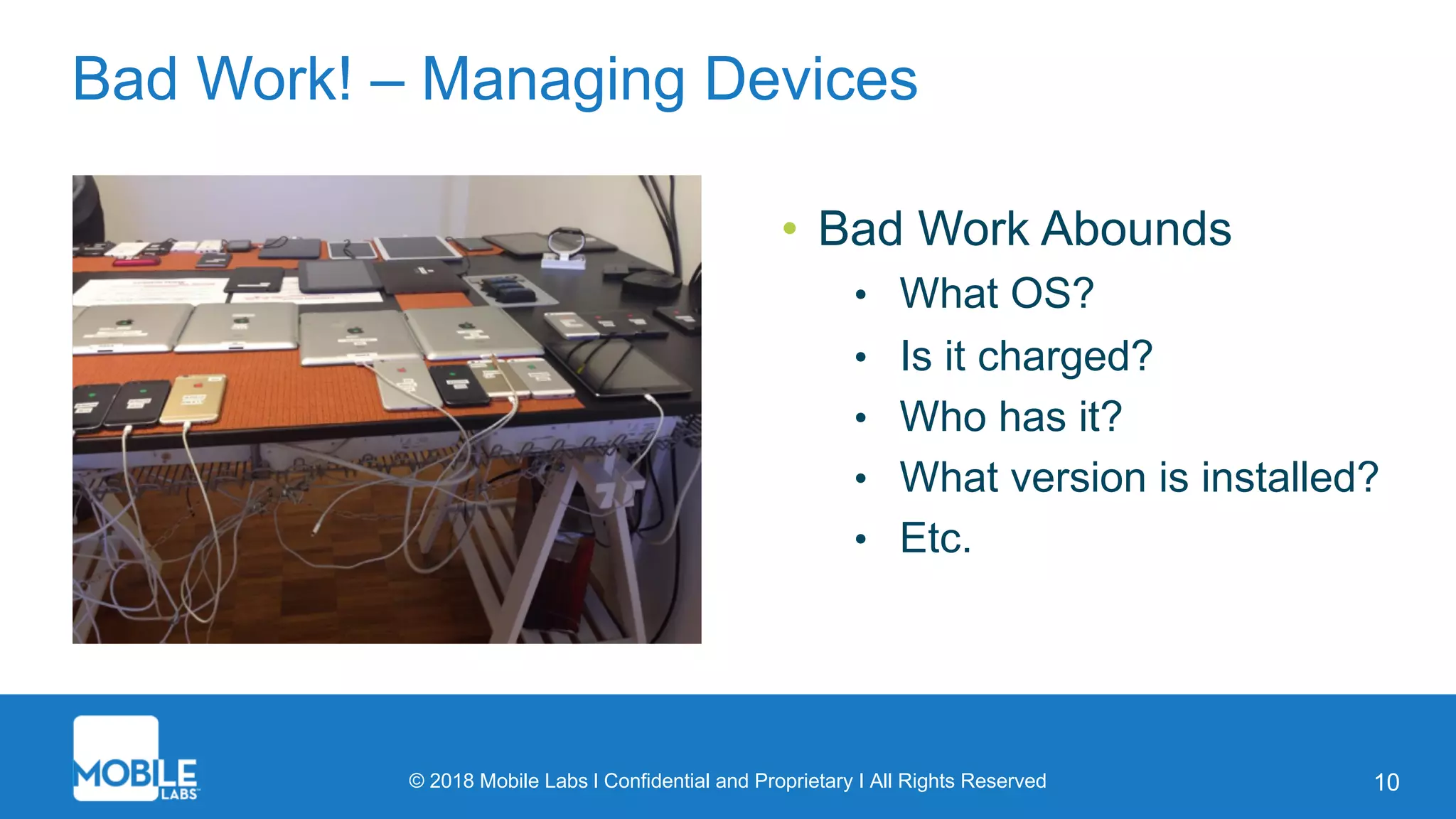 © 2018 Mobile Labs l Confidential and Proprietary I All Rights Reserved 10
Bad Work! – Managing Devices
• Bad Work Abounds
• What OS?
• Is it charged?
• Who has it?
• What version is installed?
• Etc.
 