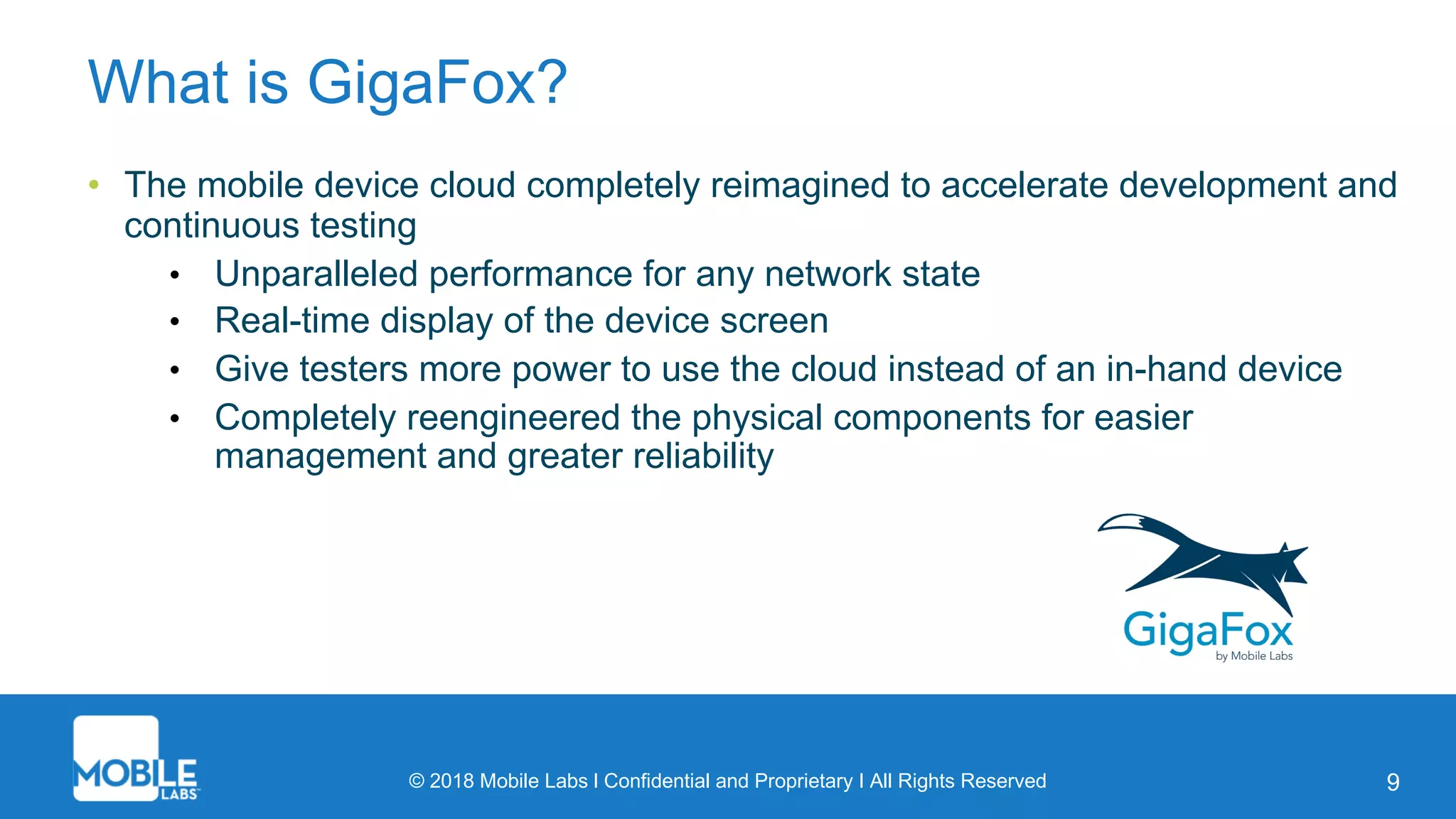 © 2018 Mobile Labs l Confidential and Proprietary I All Rights Reserved 9
What is GigaFox?
• The mobile device cloud completely reimagined to accelerate development and
continuous testing
• Unparalleled performance for any network state
• Real-time display of the device screen
• Give testers more power to use the cloud instead of an in-hand device
• Completely reengineered the physical components for easier
management and greater reliability
 
