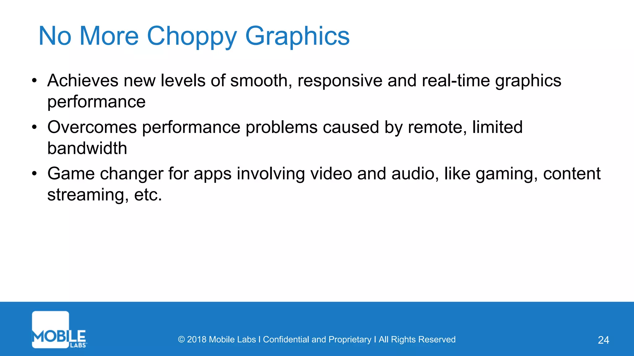 © 2018 Mobile Labs l Confidential and Proprietary I All Rights Reserved 24
No More Choppy Graphics
• Achieves new levels of smooth, responsive and real-time graphics
performance
• Overcomes performance problems caused by remote, limited
bandwidth
• Game changer for apps involving video and audio, like gaming, content
streaming, etc.
 