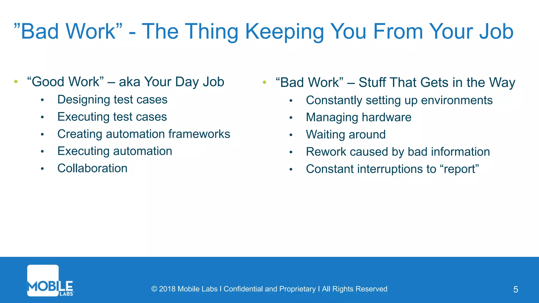 © 2018 Mobile Labs l Confidential and Proprietary I All Rights Reserved 5
”Bad Work” - The Thing Keeping You From Your Job
• “Good Work” – aka Your Day Job
• Designing test cases
• Executing test cases
• Creating automation frameworks
• Executing automation
• Collaboration
• “Bad Work” – Stuff That Gets in the Way
• Constantly setting up environments
• Managing hardware
• Waiting around
• Rework caused by bad information
• Constant interruptions to “report”
 