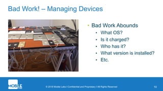 © 2018 Mobile Labs l Confidential and Proprietary I All Rights Reserved 10
Bad Work! – Managing Devices
• Bad Work Abounds
• What OS?
• Is it charged?
• Who has it?
• What version is installed?
• Etc.
 