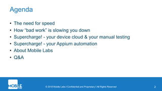 © 2018 Mobile Labs l Confidential and Proprietary I All Rights Reserved 2
Agenda
• The need for speed
• How “bad work” is slowing you down
• Supercharge! - your device cloud & your manual testing
• Supercharge! - your Appium automation
• About Mobile Labs
• Q&A
 