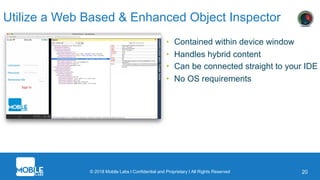 © 2018 Mobile Labs l Confidential and Proprietary I All Rights Reserved 20
Utilize a Web Based & Enhanced Object Inspector
• Contained within device window
• Handles hybrid content
• Can be connected straight to your IDE
• No OS requirements
 
