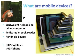 What are mobile devices?

• full-sized laptop
  computer
• lightweight netbook or
  tablet computer
• dedicated e-book reader
• Handheld device

• cell/mobile vs.
  smartphone
                                   CC image posted at Flickr by andyi
 