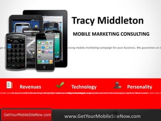 Tracy Middleton
                                                                            MOBILE MARKETING CONSULTING

nge of services to engineer a successful revenue-enhancing mobile marketing campaign for your business. We guarantee an in




                     Revenues                                              Technology                                                Personality
provide services experts in the field, we bring cutting-edge mobileyou receivearemaximized. working with realcustomers ensuring top notch conversion rates. client and cr
             As on an incentive scheme to ensure that the value technologyis real people
                                                                          We delivering campaigns that wow clients who have real customers. We value each




       YOURLOGO
       MOBILE MARKETING SOLUTIONS                                   www.GetYourMobileSiteNow.com
 