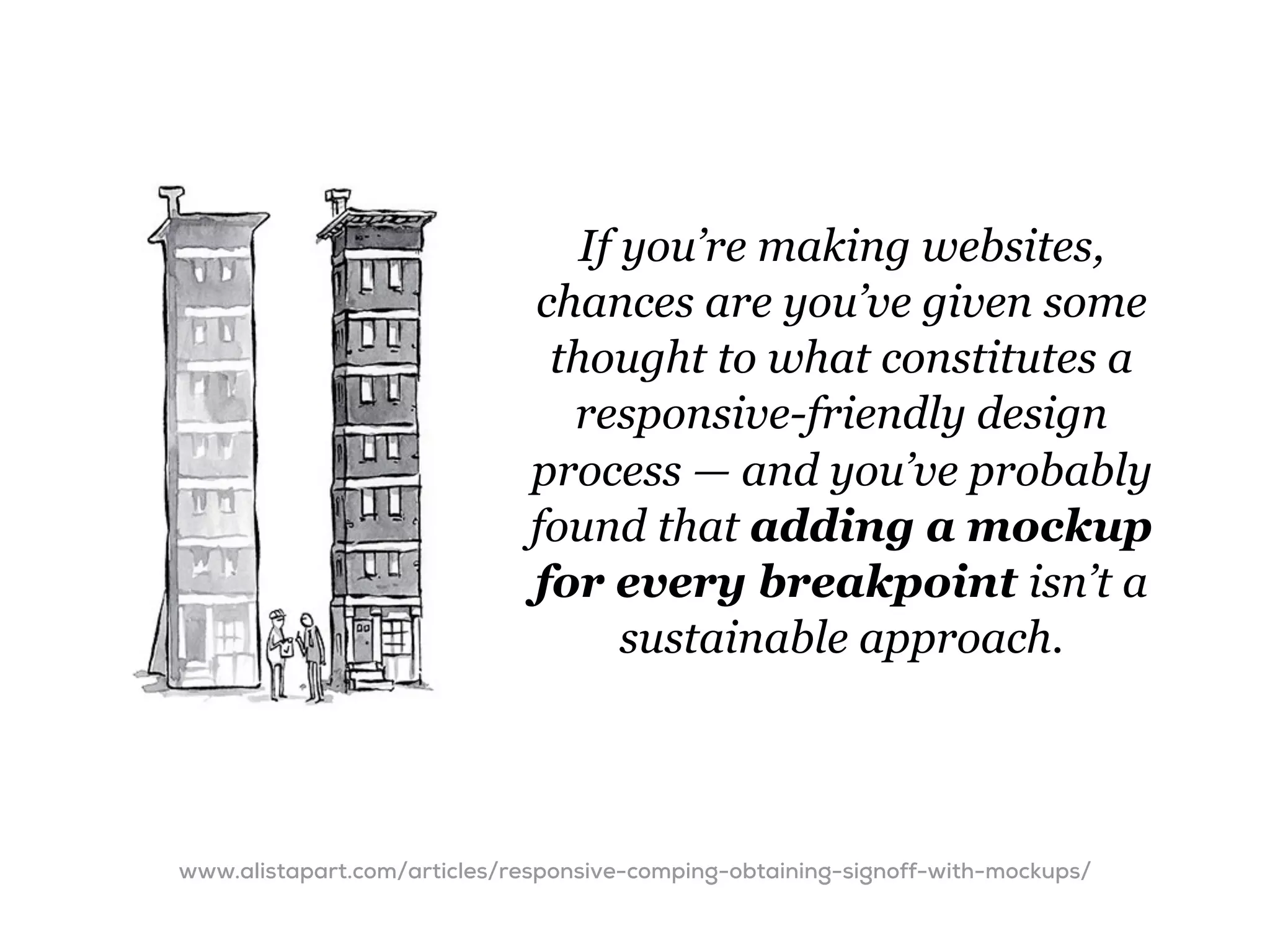 If you’re making websites,
                              chances are you’ve given some
                               thought to what constitutes a
                                responsive-friendly design
                              process — and you’ve probably
                              found that adding a mockup
                              for every breakpoint isn’t a
                                    sustainable approach.




www.alistapart.com/articles/responsive-comping-obtaining-signoff-with-mockups/
 