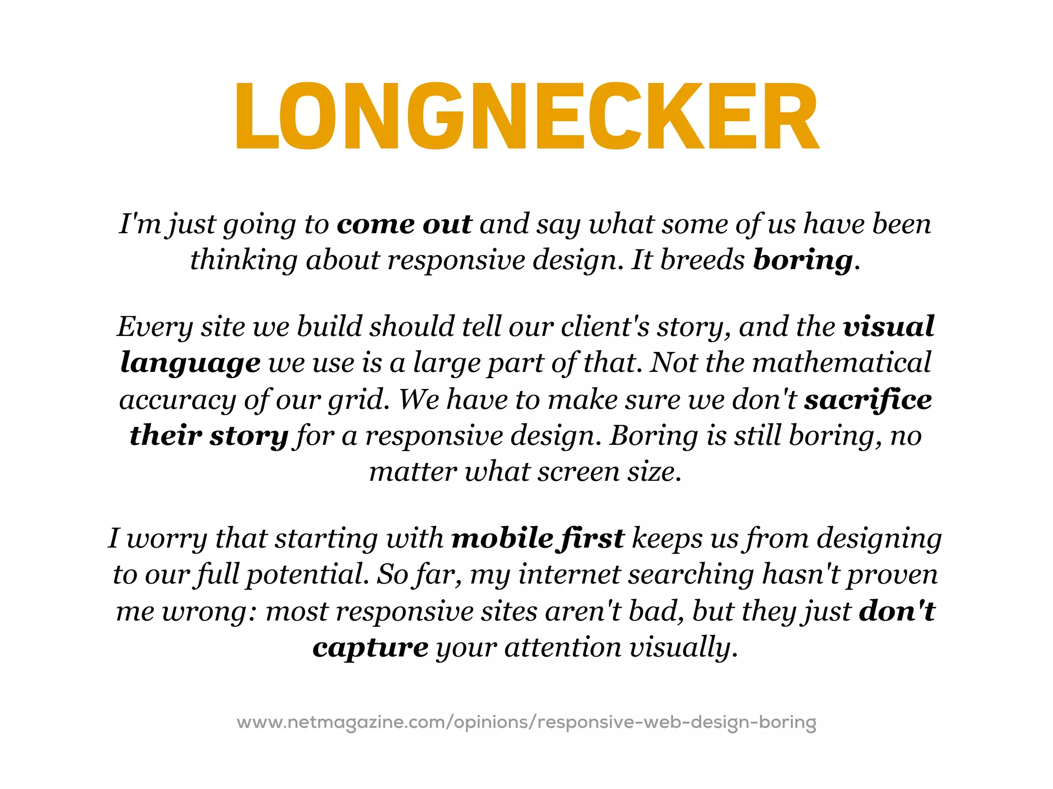 LONGNECKER
I'm just going to come out and say what some of us have been
      thinking about responsive design. It breeds boring.

Every site we build should tell our client's story, and the visual
language we use is a large part of that. Not the mathematical
accuracy of our grid. We have to make sure we don't sacrifice
 their story for a responsive design. Boring is still boring, no
                    matter what screen size.

I worry that starting with mobile first keeps us from designing
to our full potential. So far, my internet searching hasn't proven
 me wrong: most responsive sites aren't bad, but they just don't
                 capture your attention visually.

          www.netmagazine.com/opinions/responsive-web-design-boring
 