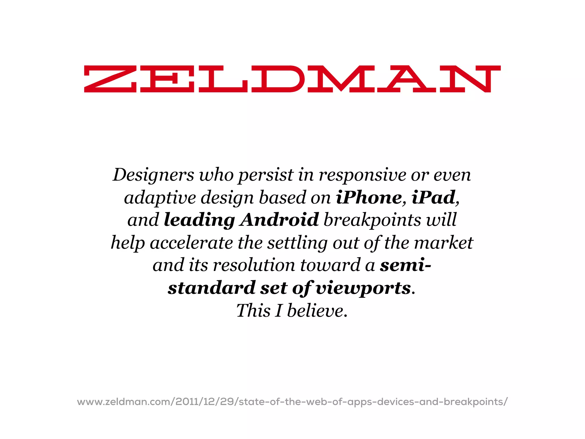 Zeldman
     Designers who persist in responsive or even
      adaptive design based on iPhone, iPad,
       and leading Android breakpoints will
     help accelerate the settling out of the market
          and its resolution toward a semi-
            standard set of viewports.
                     This I believe.



www.zeldman.com/2011/12/29/state-of-the-web-of-apps-devices-and-breakpoints/
 