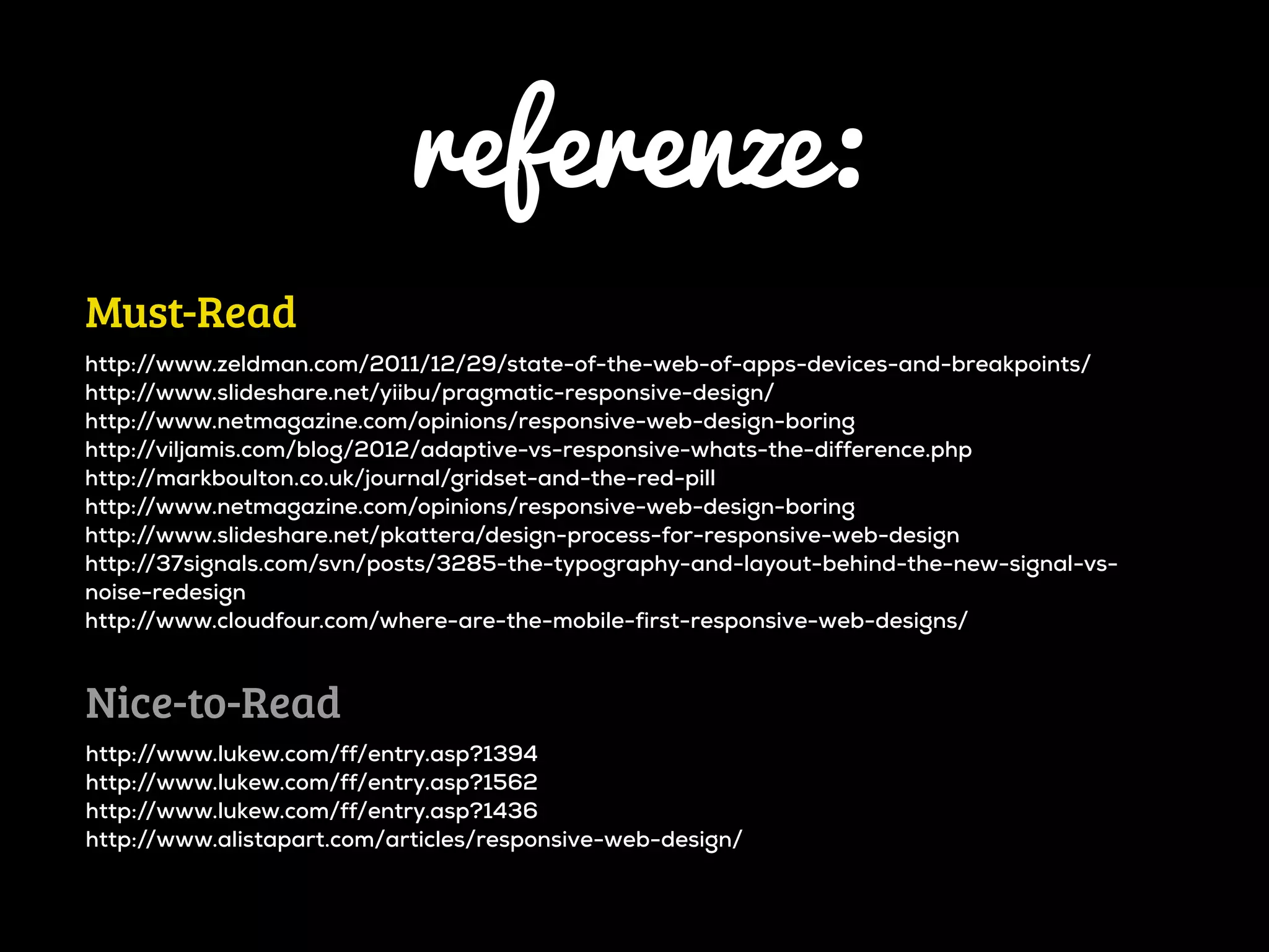 referenze:
Must-Read
http://www.zeldman.com/2011/12/29/state-of-the-web-of-apps-devices-and-breakpoints/
http://www.slideshare.net/yiibu/pragmatic-responsive-design/
http://www.netmagazine.com/opinions/responsive-web-design-boring
http://viljamis.com/blog/2012/adaptive-vs-responsive-whats-the-difference.php
http://markboulton.co.uk/journal/gridset-and-the-red-pill
http://www.netmagazine.com/opinions/responsive-web-design-boring
http://www.slideshare.net/pkattera/design-process-for-responsive-web-design
http://37signals.com/svn/posts/3285-the-typography-and-layout-behind-the-new-signal-vs-
noise-redesign
http://www.cloudfour.com/where-are-the-mobile-first-responsive-web-designs/



Nice-to-Read
http://www.lukew.com/ff/entry.asp?1394
http://www.lukew.com/ff/entry.asp?1562
http://www.lukew.com/ff/entry.asp?1436
http://www.alistapart.com/articles/responsive-web-design/
 