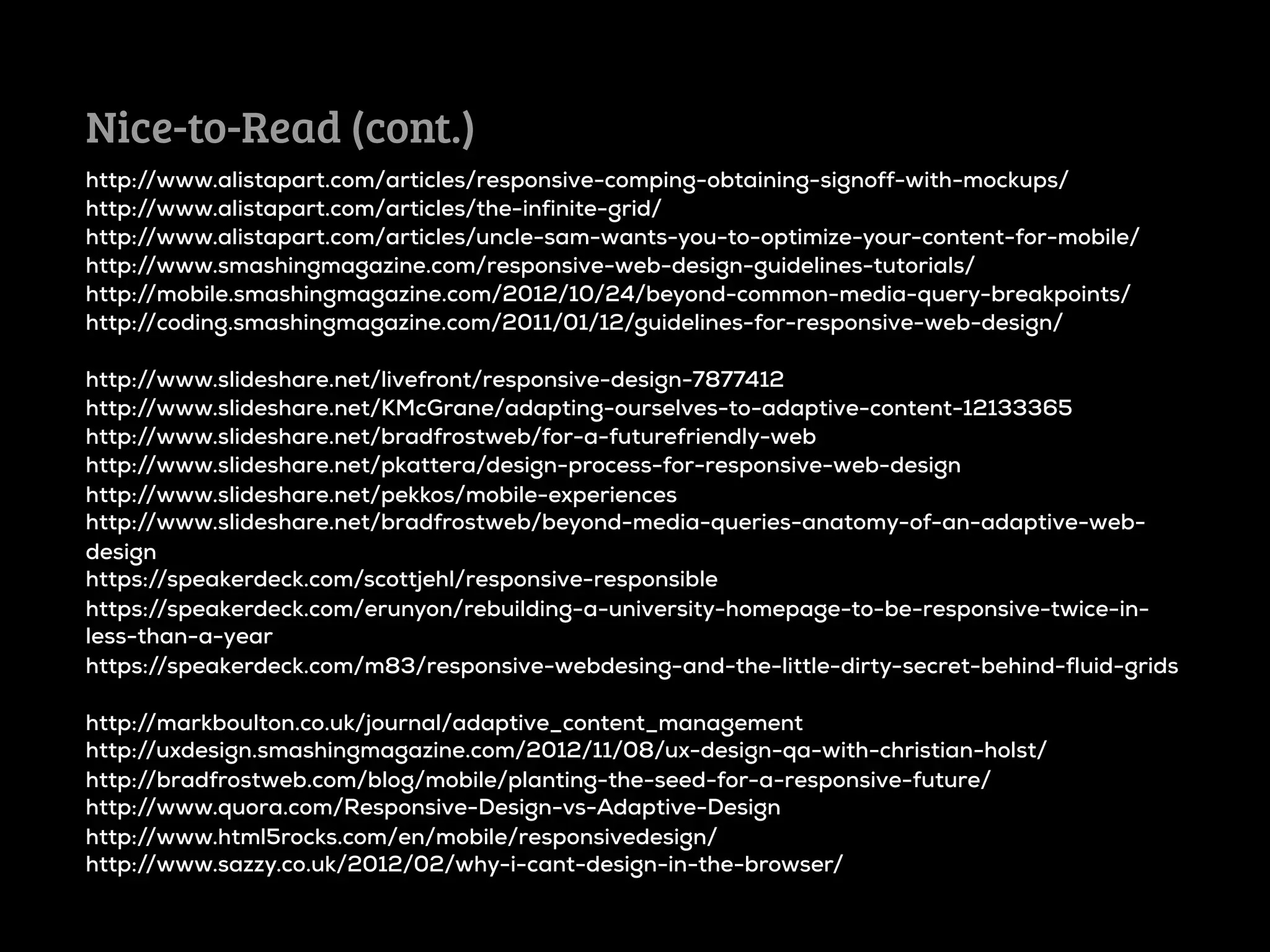 Nice-to-Read (cont.)
http://www.alistapart.com/articles/responsive-comping-obtaining-signoff-with-mockups/
http://www.alistapart.com/articles/the-infinite-grid/
http://www.alistapart.com/articles/uncle-sam-wants-you-to-optimize-your-content-for-mobile/
http://www.smashingmagazine.com/responsive-web-design-guidelines-tutorials/
http://mobile.smashingmagazine.com/2012/10/24/beyond-common-media-query-breakpoints/
http://coding.smashingmagazine.com/2011/01/12/guidelines-for-responsive-web-design/

http://www.slideshare.net/livefront/responsive-design-7877412
http://www.slideshare.net/KMcGrane/adapting-ourselves-to-adaptive-content-12133365
http://www.slideshare.net/bradfrostweb/for-a-futurefriendly-web
http://www.slideshare.net/pkattera/design-process-for-responsive-web-design
http://www.slideshare.net/pekkos/mobile-experiences
http://www.slideshare.net/bradfrostweb/beyond-media-queries-anatomy-of-an-adaptive-web-
design
https://speakerdeck.com/scottjehl/responsive-responsible
https://speakerdeck.com/erunyon/rebuilding-a-university-homepage-to-be-responsive-twice-in-
less-than-a-year
https://speakerdeck.com/m83/responsive-webdesing-and-the-little-dirty-secret-behind-fluid-grids

http://markboulton.co.uk/journal/adaptive_content_management
http://uxdesign.smashingmagazine.com/2012/11/08/ux-design-qa-with-christian-holst/
http://bradfrostweb.com/blog/mobile/planting-the-seed-for-a-responsive-future/
http://www.quora.com/Responsive-Design-vs-Adaptive-Design
http://www.html5rocks.com/en/mobile/responsivedesign/
http://www.sazzy.co.uk/2012/02/why-i-cant-design-in-the-browser/
 