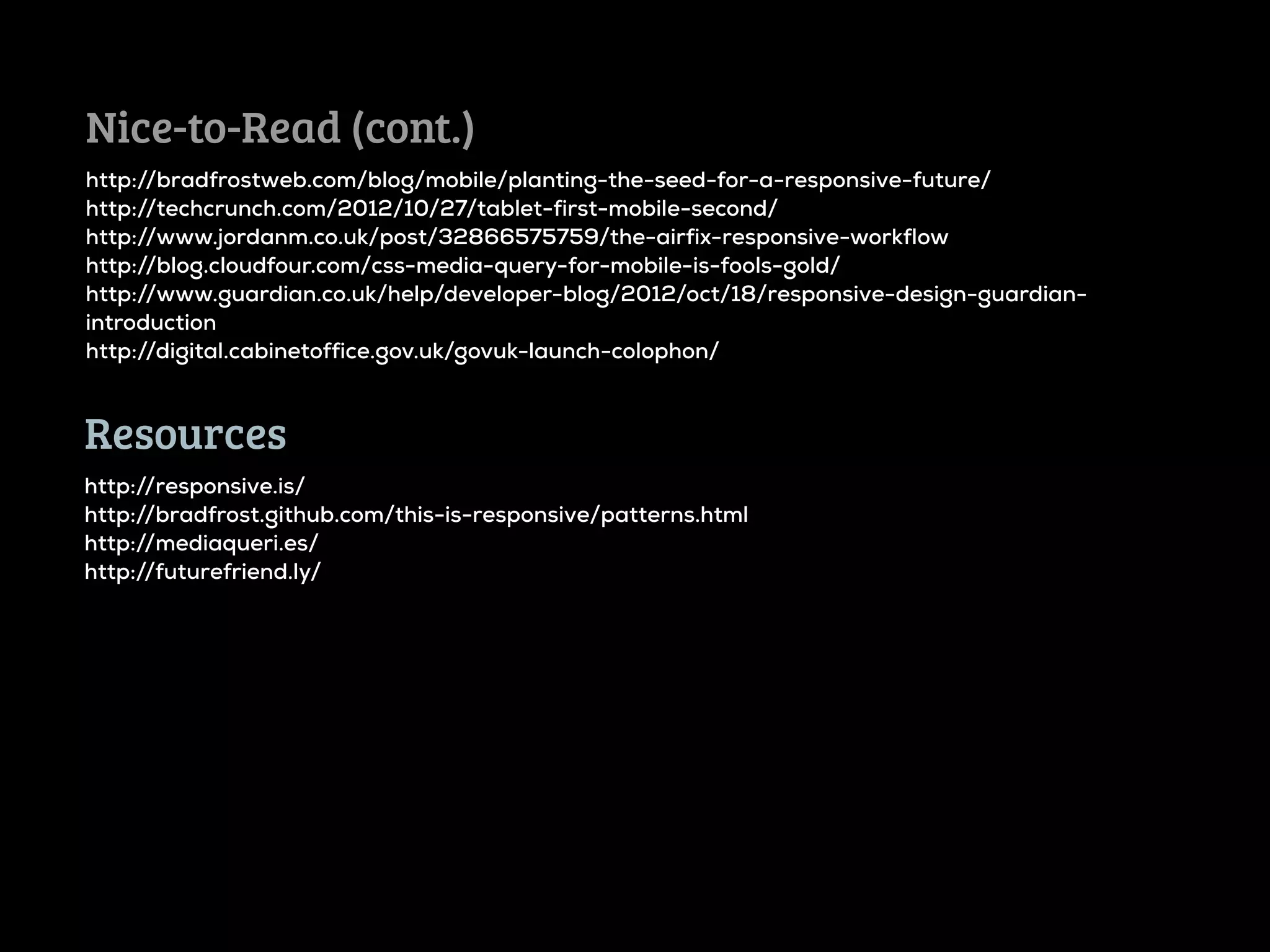 Nice-to-Read (cont.)
http://bradfrostweb.com/blog/mobile/planting-the-seed-for-a-responsive-future/
http://techcrunch.com/2012/10/27/tablet-first-mobile-second/
http://www.jordanm.co.uk/post/32866575759/the-airfix-responsive-workflow
http://blog.cloudfour.com/css-media-query-for-mobile-is-fools-gold/
http://www.guardian.co.uk/help/developer-blog/2012/oct/18/responsive-design-guardian-
introduction
http://digital.cabinetoffice.gov.uk/govuk-launch-colophon/



Resources
http://responsive.is/
http://bradfrost.github.com/this-is-responsive/patterns.html
http://mediaqueri.es/
http://futurefriend.ly/
 