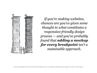 If you’re making websites,
                              chances are you’ve given some
                               thought to what constitutes a
                                responsive-friendly design
                              process — and you’ve probably
                              found that adding a mockup
                              for every breakpoint isn’t a
                                    sustainable approach.




www.alistapart.com/articles/responsive-comping-obtaining-signoff-with-mockups/
 