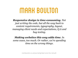 mark boulton
Responsive design is time-consuming. Not
 just writing the code, but all the way back to
  content requirements, typography, layout,
managing client needs and expectations, Q.A and
                  bug testing.

 Making websites this way adds time. In
some cases, too much. Or rather, we’re spending
           time on the wrong things.


        markboulton.co.uk/journal/gridset-and-the-red-pill
 