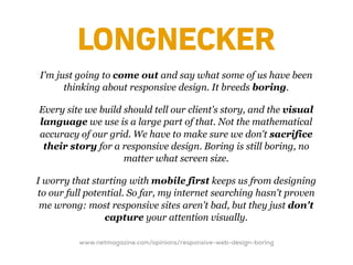 LONGNECKER
I'm just going to come out and say what some of us have been
      thinking about responsive design. It breeds boring.

Every site we build should tell our client's story, and the visual
language we use is a large part of that. Not the mathematical
accuracy of our grid. We have to make sure we don't sacrifice
 their story for a responsive design. Boring is still boring, no
                    matter what screen size.

I worry that starting with mobile first keeps us from designing
to our full potential. So far, my internet searching hasn't proven
 me wrong: most responsive sites aren't bad, but they just don't
                 capture your attention visually.

          www.netmagazine.com/opinions/responsive-web-design-boring
 