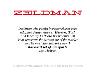 Zeldman
     Designers who persist in responsive or even
      adaptive design based on iPhone, iPad,
       and leading Android breakpoints will
     help accelerate the settling out of the market
          and its resolution toward a semi-
            standard set of viewports.
                     This I believe.



www.zeldman.com/2011/12/29/state-of-the-web-of-apps-devices-and-breakpoints/
 